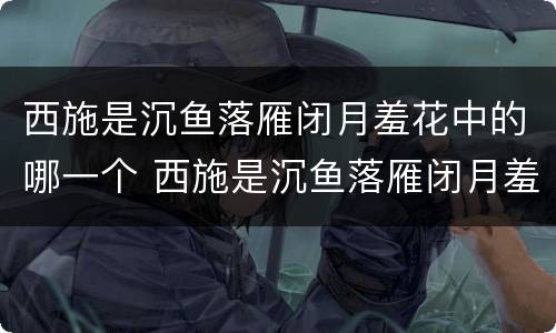 西施是沉鱼落雁闭月羞花中的哪一个 西施是沉鱼落雁闭月羞花中的哪一个人物