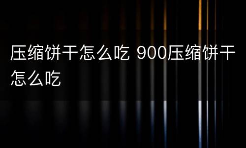 压缩饼干怎么吃 900压缩饼干怎么吃