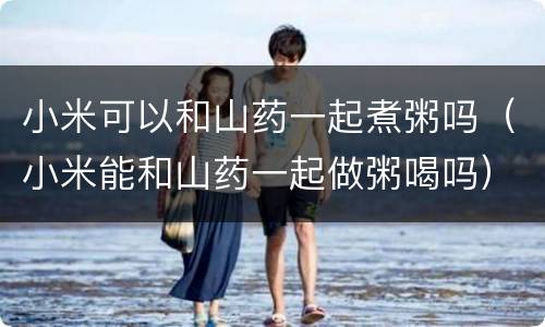 小米可以和山药一起煮粥吗（小米能和山药一起做粥喝吗）