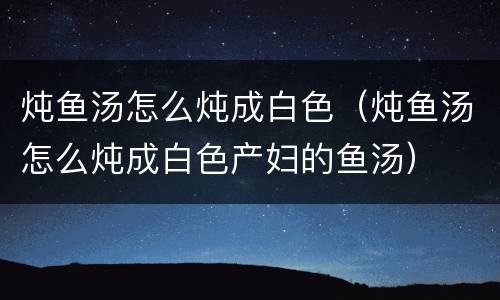炖鱼汤怎么炖成白色（炖鱼汤怎么炖成白色产妇的鱼汤）