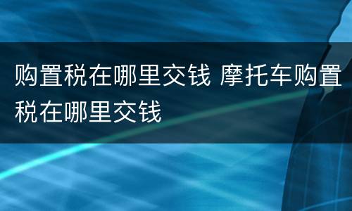 购置税在哪里交钱 摩托车购置税在哪里交钱