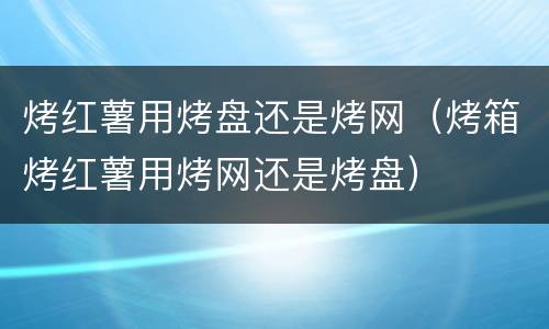 烤红薯用烤盘还是烤网（烤箱烤红薯用烤网还是烤盘）