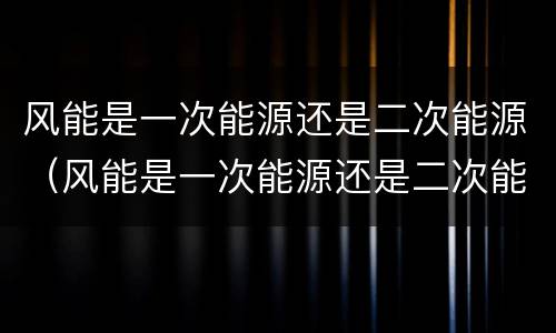 风能是一次能源还是二次能源（风能是一次能源还是二次能源?）