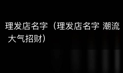理发店名字（理发店名字 潮流 大气招财）