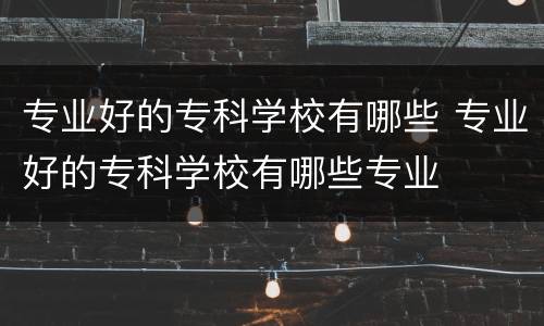 专业好的专科学校有哪些 专业好的专科学校有哪些专业