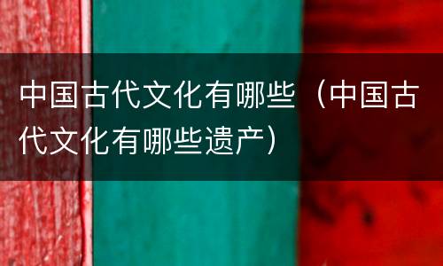 中国古代文化有哪些（中国古代文化有哪些遗产）
