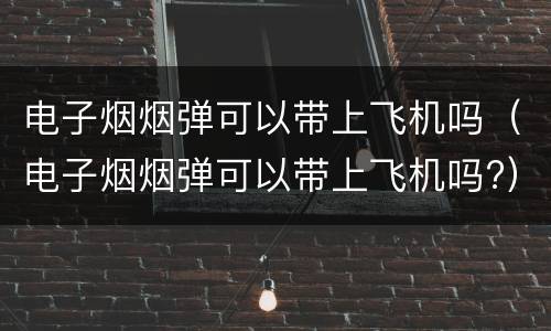 电子烟烟弹可以带上飞机吗（电子烟烟弹可以带上飞机吗?）