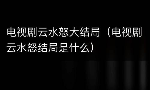 电视剧云水怒大结局（电视剧云水怒结局是什么）
