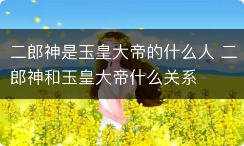 二郎神是玉皇大帝的什么人 二郎神和玉皇大帝什么关系