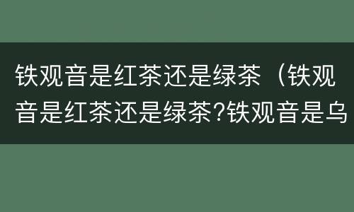 铁观音是红茶还是绿茶（铁观音是红茶还是绿茶?铁观音是乌龙茶）