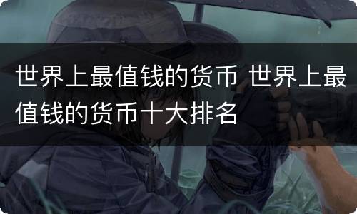 世界上最值钱的货币 世界上最值钱的货币十大排名