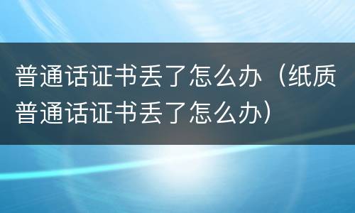 普通话证书丢了怎么办（纸质普通话证书丢了怎么办）