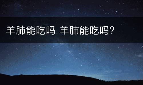 羊肺能吃吗 羊肺能吃吗?