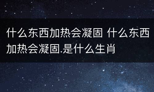 什么东西加热会凝固 什么东西加热会凝固.是什么生肖