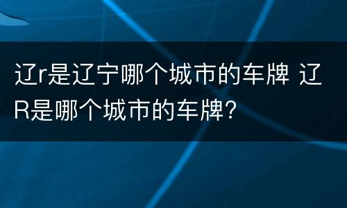 辽r是辽宁哪个城市的车牌 辽R是哪个城市的车牌?