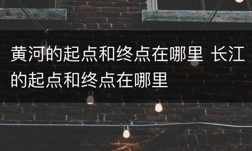 黄河的起点和终点在哪里 长江的起点和终点在哪里