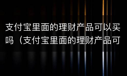 支付宝里面的理财产品可以买吗（支付宝里面的理财产品可以买吗可靠吗）