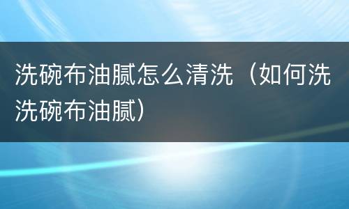 洗碗布油腻怎么清洗（如何洗洗碗布油腻）