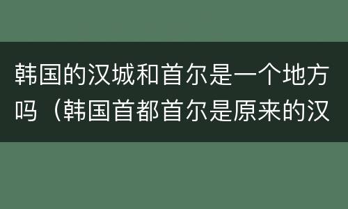 韩国的汉城和首尔是一个地方吗（韩国首都首尔是原来的汉城吗）
