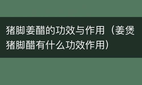 猪脚姜醋的功效与作用（姜煲猪脚醋有什么功效作用）