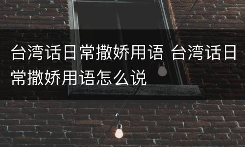台湾话日常撒娇用语 台湾话日常撒娇用语怎么说