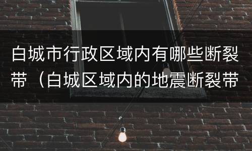 白城市行政区域内有哪些断裂带（白城区域内的地震断裂带有哪些）