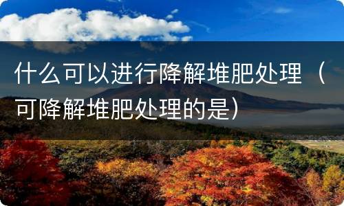 什么可以进行降解堆肥处理（可降解堆肥处理的是）