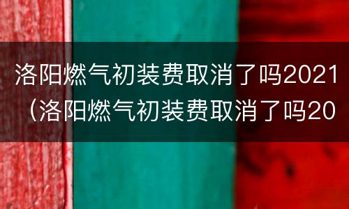 洛阳燃气初装费取消了吗2021（洛阳燃气初装费取消了吗2021年）