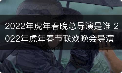 2022年虎年春晚总导演是谁 2022年虎年春节联欢晚会导演