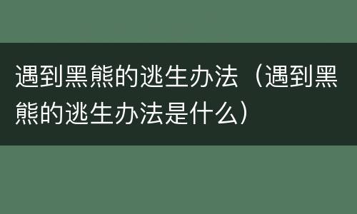 遇到黑熊的逃生办法（遇到黑熊的逃生办法是什么）