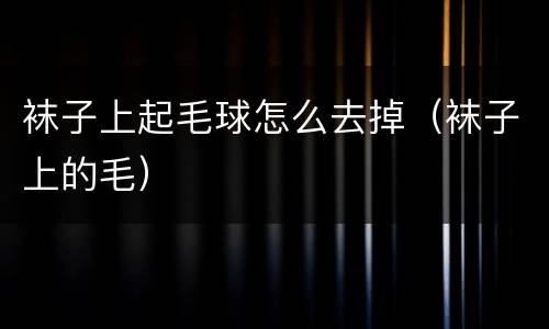 袜子上起毛球怎么去掉（袜子上的毛）
