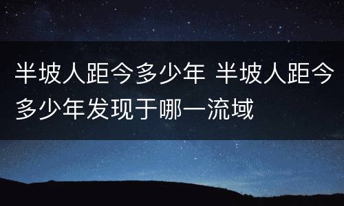 半坡人距今多少年 半坡人距今多少年发现于哪一流域