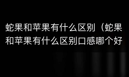 蛇果和苹果有什么区别（蛇果和苹果有什么区别口感哪个好）