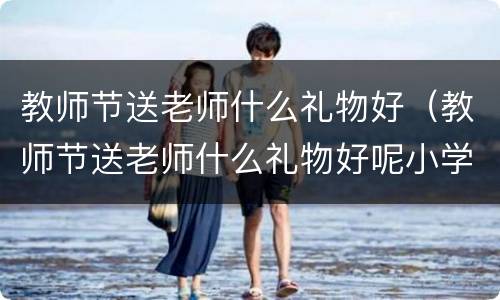 教师节送老师什么礼物好（教师节送老师什么礼物好呢小学）
