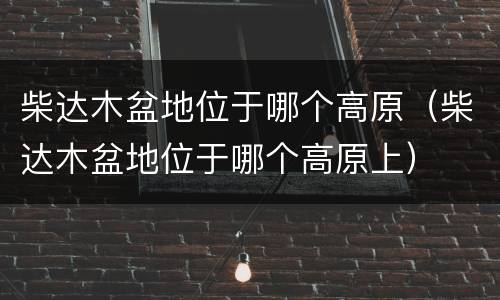 柴达木盆地位于哪个高原（柴达木盆地位于哪个高原上）