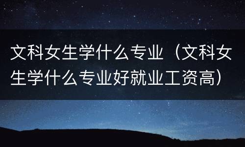 文科女生学什么专业（文科女生学什么专业好就业工资高）