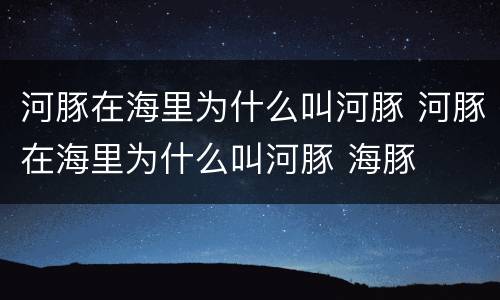 河豚在海里为什么叫河豚 河豚在海里为什么叫河豚 海豚