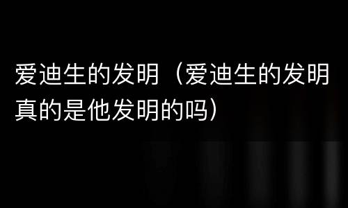 爱迪生的发明（爱迪生的发明真的是他发明的吗）