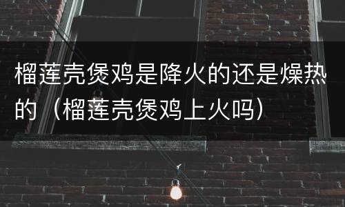 榴莲壳煲鸡是降火的还是燥热的（榴莲壳煲鸡上火吗）