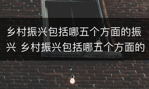 乡村振兴包括哪五个方面的振兴 乡村振兴包括哪五个方面的振兴顺序