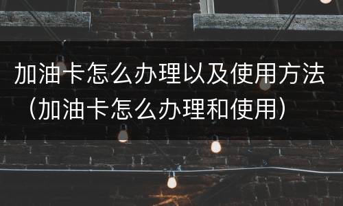 加油卡怎么办理以及使用方法（加油卡怎么办理和使用）