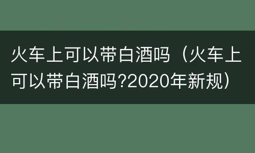 火车上可以带白酒吗（火车上可以带白酒吗?2020年新规）