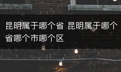 昆明属于哪个省 昆明属于哪个省哪个市哪个区