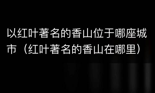 以红叶著名的香山位于哪座城市（红叶著名的香山在哪里）