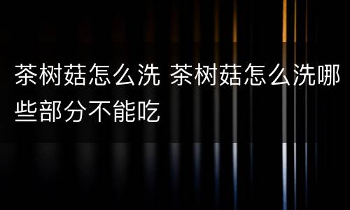 茶树菇怎么洗 茶树菇怎么洗哪些部分不能吃