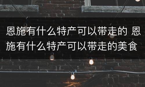 恩施有什么特产可以带走的 恩施有什么特产可以带走的美食
