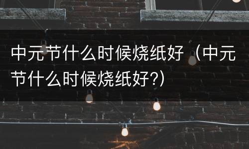 中元节什么时候烧纸好（中元节什么时候烧纸好?）