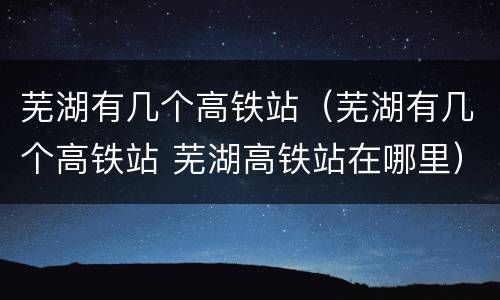 芜湖有几个高铁站（芜湖有几个高铁站 芜湖高铁站在哪里）
