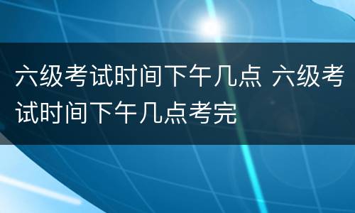六级考试时间下午几点 六级考试时间下午几点考完