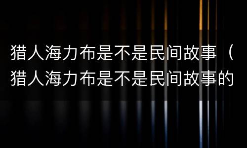 猎人海力布是不是民间故事（猎人海力布是不是民间故事的经典）